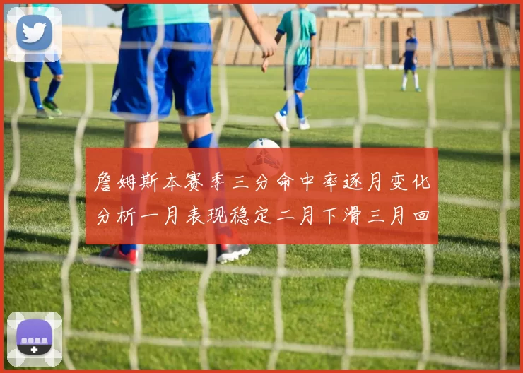 詹姆斯本赛季三分命中率逐月变化分析一月表现稳定二月下滑三月回暖