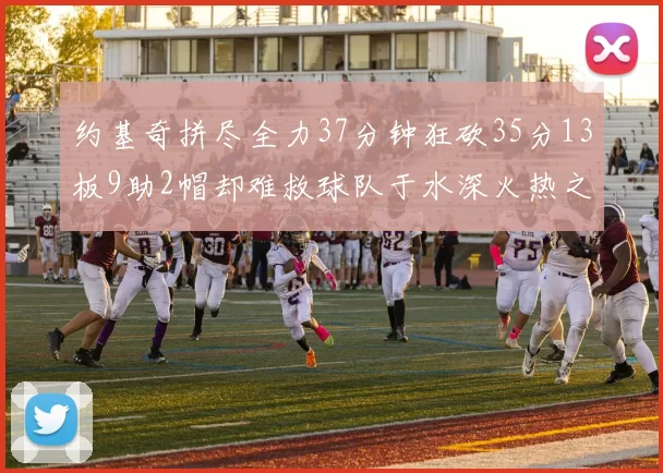 约基奇拼尽全力37分钟狂砍35分13板9助2帽却难救球队于水深火热之中