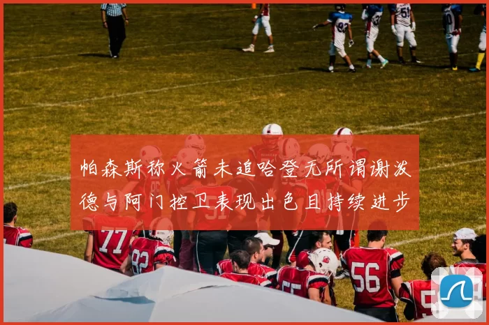 帕森斯称火箭未追哈登无所谓谢泼德与阿门控卫表现出色且持续进步