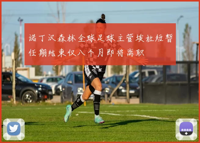 诺丁汉森林全球足球主管埃杜短暂任期结束仅八个月即将离职