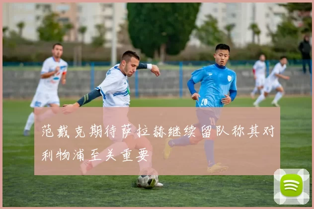 范戴克期待萨拉赫继续留队称其对利物浦至关重要