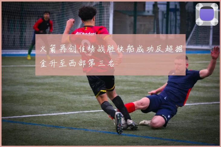 火箭再创佳绩战胜快船成功反超掘金升至西部第三名