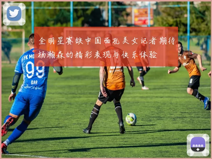 全明星赛缺中国面孔美女记者期待杨瀚森的精彩表现与快乐体验