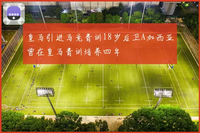 皇马引进马竞青训18岁后卫A加西亚曾在皇马青训培养四年
