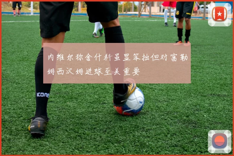 内维尔称舍什科虽显笨拙但对富勒姆西汉姆进球至关重要