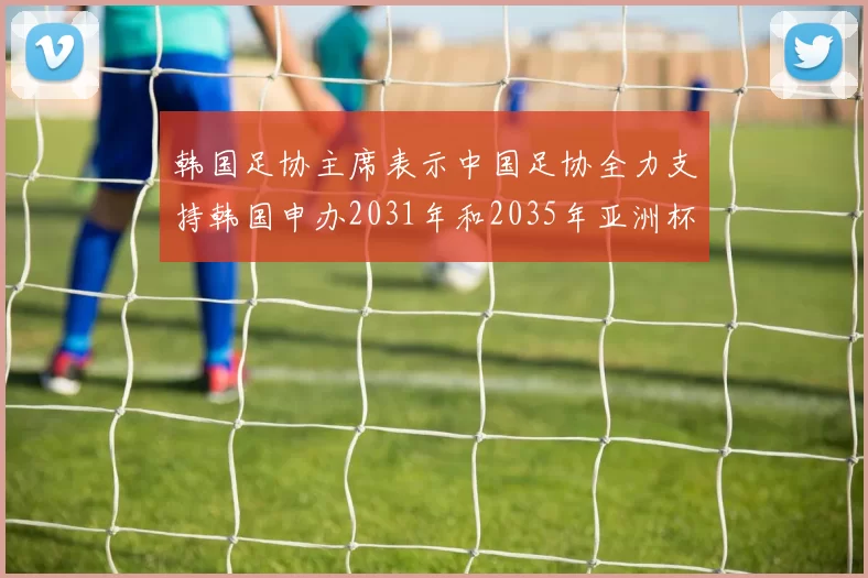 韩国足协主席表示中国足协全力支持韩国申办2031年和2035年亚洲杯赛事