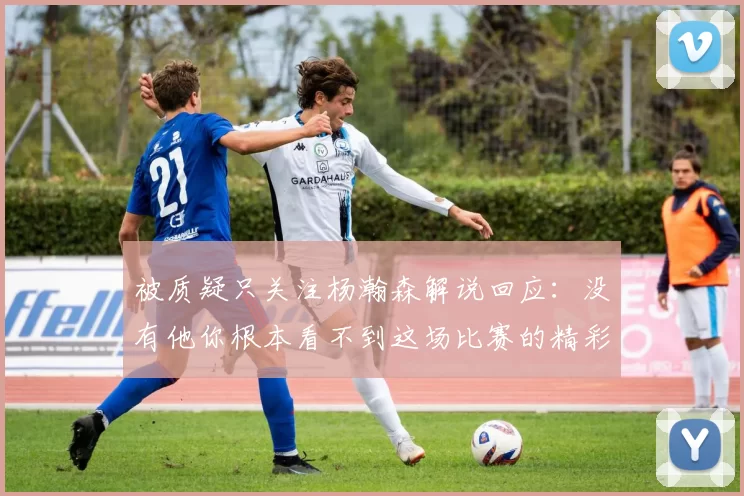 被质疑只关注杨瀚森解说回应：没有他你根本看不到这场比赛的精彩