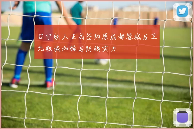 辽宁铁人正式签约原成都蓉城后卫元敏诚加强后防线实力