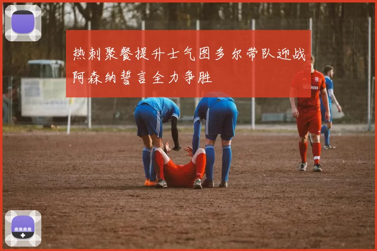 热刺聚餐提升士气图多尔带队迎战阿森纳誓言全力争胜