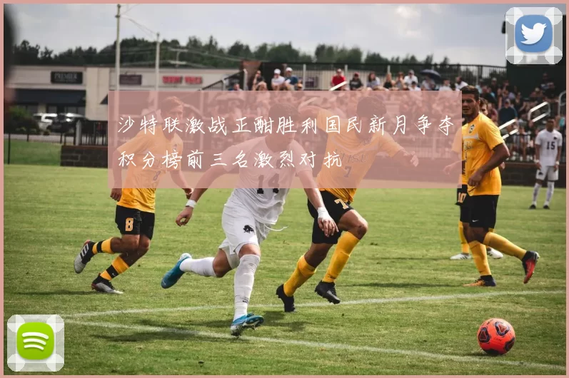 沙特联激战正酣胜利国民新月争夺积分榜前三名激烈对抗