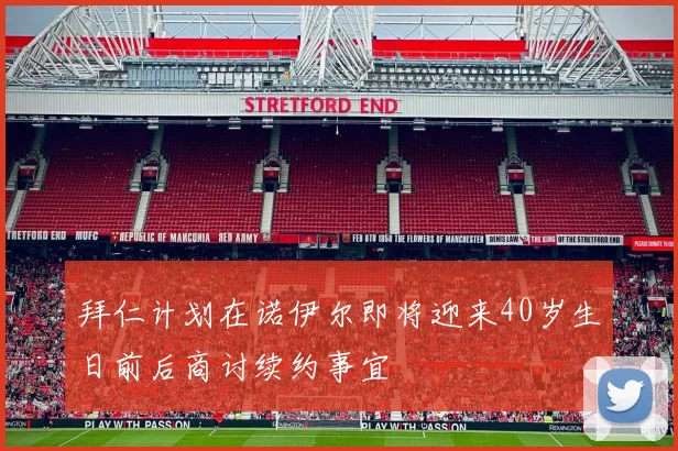 拜仁计划在诺伊尔即将迎来40岁生日前后商讨续约事宜